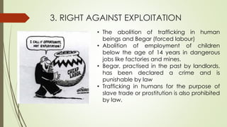 3. RIGHT AGAINST EXPLOITATION
• The abolition of trafficking in human
beings and Begar (forced labour)
• Abolition of employment of children
below the age of 14 years in dangerous
jobs like factories and mines.
• Begar, practised in the past by landlords,
has been declared a crime and is
punishable by law
• Trafficking in humans for the purpose of
slave trade or prostitution is also prohibited
by law.
 