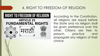 4. RIGHT TO FREEDOM OF RELIGION
According to the Constitution,
all religions are equal before
the State and no religion shall
be given preference over the
other. Citizens are free to
preach, practice and
propagate any religion of their
choice
 