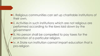 i. Religious communities can set up charitable institutions of
their own.
ii. Activities in such institutions which are not religious are
performed according to the laws laid down by the
government
iii. No person shall be compelled to pay taxes for the
promotion of a particular religion.
iv. A State run institution cannot impart education that is
pro-religion
 