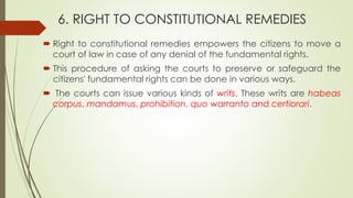 6. RIGHT TO CONSTITUTIONAL REMEDIES
 Right to constitutional remedies empowers the citizens to move a
court of law in case of any denial of the fundamental rights.
 This procedure of asking the courts to preserve or safeguard the
citizens' fundamental rights can be done in various ways.
 The courts can issue various kinds of writs. These writs are habeas
corpus, mandamus, prohibition, quo warranto and certiorari.
 
