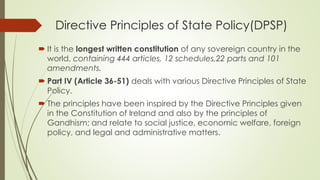 Directive Principles of State Policy(DPSP)
 It is the longest written constitution of any sovereign country in the
world, containing 444 articles, 12 schedules,22 parts and 101
amendments.
 Part IV (Article 36-51) deals with various Directive Principles of State
Policy.
 The principles have been inspired by the Directive Principles given
in the Constitution of Ireland and also by the principles of
Gandhism; and relate to social justice, economic welfare, foreign
policy, and legal and administrative matters.
 