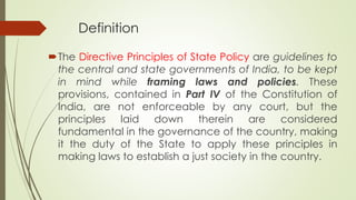 Definition
The Directive Principles of State Policy are guidelines to
the central and state governments of India, to be kept
in mind while framing laws and policies. These
provisions, contained in Part IV of the Constitution of
India, are not enforceable by any court, but the
principles laid down therein are considered
fundamental in the governance of the country, making
it the duty of the State to apply these principles in
making laws to establish a just society in the country.
 