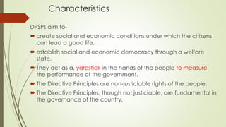 Characteristics
DPSPs aim to-
 create social and economic conditions under which the citizens
can lead a good life.
 establish social and economic democracy through a welfare
state.
 They act as a, yardstick in the hands of the people to measure
the performance of the government.
 The Directive Principles are non-justiciable rights of the people.
 The Directive Principles, though not justiciable, are fundamental in
the governance of the country.
 
