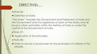 DIRECTIVEs….
Article 36:-
 Definition of state:
“The State’’ includes the Government and Parliament of India and
the Government and the Legislature of each of the States and all
local or other authorities within the territory of India or under the
control of the Government of India.
Article 37:-
 Application of the principles.
Article 38:-
 State to secure a social order for the promotion of welfare of the
people.
 