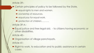 Article 39:-
 Certain principles of policy to be followed by the State.
-equal rights to men and women.
-ownership of resources.
-equal pay for equal work.
-protection of children………..
Article 39 A:-
 Equal justice and free legal aid. - to citizens having economic or
other disabilities.
Article 40:-
 Organisation of village panchayats.
Article 41:
 Right-to work, to education and to public assistance in certain
cases.
 