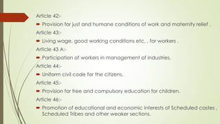 Article 42:-
 Provision for just and humane conditions of work and maternity relief .
Article 43:-
 Living wage, good working conditions etc. , for workers .
Article 43 A:-
 Participation of workers in management of industries.
Article 44:-
 Uniform civil code for the citizens.
Article 45:-
 Provision for free and compulsory education for children.
Article 46:-
 Promotion of educational and economic interests of Scheduled castes ,
Scheduled Tribes and other weaker sections.
 
