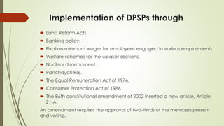 Implementation of DPSPs through
 Land Reform Acts.
 Banking policy.
 Fixation minimum wages for employees engaged in various employments.
 Welfare schemes for the weaker sections.
 Nuclear disarmament.
 Panchayati Raj.
 The Equal Remuneration Act of 1976.
 Consumer Protection Act of 1986.
 The 86th constitutional amendment of 2002 inserted a new article, Article
21-A.
An amendment requires the approval of two-thirds of the members present
and voting.
 