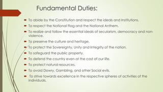 Fundamental Duties:
 To abide by the Constitution and respect the ideals and Institutions.
 To respect the National Flag and the National Anthem.
 To realize and follow the essential ideals of secularism, democracy and non-
violence.
 To preserve the culture and heritage.
 To protect the Sovereignty, Unity and Integrity of the nation.
 To safeguard the public property.
 To defend the country even at the cost of our life.
 To protect natural resources.
 To avoid Dowry, Gambling, and other Social evils.
 To strive towards excellence in the respective spheres of activities of the
individuals.
 