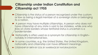 Citizenship under Indian Constitution and
Citizenship act 1955
 Citizenship is the status of a person recognized under the custom
or law as being a legal member of a sovereign state or belonging
to a nation.
 A person may have multiple citizenships. A person who does not
have citizenship of any state is said to be stateless, while one who
lives on state borders whose territorial status is uncertain is a
border-lander.
 Nationality is often used as a synonym for citizenship in English–
notably in international law.
 In some countries, e.g. the United States, the United Kingdom,
nationality and citizenship can have different meanings.
 CITIZENSHIP BY BIRTH BY SOIL BY MARRIAGE BY NATURALIZATION
 