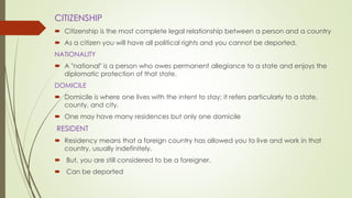 CITIZENSHIP
 Citizenship is the most complete legal relationship between a person and a country
 As a citizen you will have all political rights and you cannot be deported.
NATIONALITY
 A "national" is a person who owes permanent allegiance to a state and enjoys the
diplomatic protection of that state.
DOMICILE
 Domicile is where one lives with the intent to stay; it refers particularly to a state,
county, and city.
 One may have many residences but only one domicile
RESIDENT
 Residency means that a foreign country has allowed you to live and work in that
country, usually indefinitely.
 But, you are still considered to be a foreigner.
 Can be deported
 