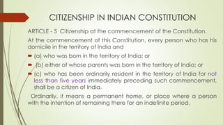 CITIZENSHIP IN INDIAN CONSTITUTION
ARTICLE - 5 Citizenship at the commencement of the Constitution.
At the commencement of this Constitution, every person who has his
domicile in the territory of India and
 (a) who was born in the territory of India; or
 (b) either of whose parents was born in the territory of India; or
 (c) who has been ordinarily resident in the territory of India for not
less than five years immediately preceding such commencement,
shall be a citizen of India.
Ordinarily, it means a permanent home, or place where a person
with the intention of remaining there for an indefinite period.
 