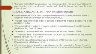  The word "migrated" is capable of two meanings : In its narrower connotation it
means going from one place to another with the intention of permanently in the
latter place
INDIANS ABROAD -N.R.I.- Non Resident Indian
 is defined under FEMA, 1999, as a person resident outside India who is either a
citizen of India or is a Person of Indian Origin (PIO).
 “Person resident outside India” is defined indirectly to mean a person who is not
resident in India.
 “Person resident in India” is a person residing in India for more than 182 days in
the Preceding Financial Year.
 Difference between Resident definition under Income Tax and FEMA:
 1. “Financial Year” is not defined under FEMA, but by convention it is assumed to
refer to 1st April to 31st March
 2. Income-tax Act requires physical presence of 182 days or more, whereas,
FEMA requires 183 days or more
 3. Income-tax Act considers the physical presence of a person in the Current Financial
Year, whereas FEMA considers physical presence of a person in the Preceding Financial
Year
 