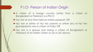 P.I.O- Person of Indian Origin
 A citizen of a foreign country (other than a citizen of
Bangladesh or Pakistan) is a PIO if:
 he/ she at any time held an Indian passport; OR
 he/ she or either of his/ her parents or either any of his/ her
grandparents was a citizen of India; OR
 he/ she is a spouse (not being a citizen of Bangladesh or
Pakistan) of an Indian citizen or (a) or (b) above.
 