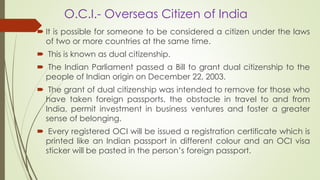 O.C.I.- Overseas Citizen of India
 It is possible for someone to be considered a citizen under the laws
of two or more countries at the same time.
 This is known as dual citizenship.
 The Indian Parliament passed a Bill to grant dual citizenship to the
people of Indian origin on December 22, 2003.
 The grant of dual citizenship was intended to remove for those who
have taken foreign passports, the obstacle in travel to and from
India, permit investment in business ventures and foster a greater
sense of belonging.
 Every registered OCI will be issued a registration certificate which is
printed like an Indian passport in different colour and an OCI visa
sticker will be pasted in the person’s foreign passport.
 