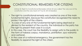 CONSTITUTIONAL REMEDIES FOR CITIZENS
Article 32: Right to Constitutional Remedies Article 32 was called "the very soul of the
constitution and the very heart of it" by Dr. B R Ambedkar.
• The right to constitutional remedy was created as one of the main
fundamental rights, because the constitution recognized the need to
protect the rights of the citizens.
• In case of any one of the fundamental rights being deprived or
denied to the resident of the country, the individual or the party has
the right to present their case in a court.
• In this case, the court has the flexibility to assign writs to the public in
the form of habeas corpus, mandamus, prohibition, quo warranto
and certiorari.
• In the case of a national emergency, the government has the
flexibility to append the right of the citizen.
 