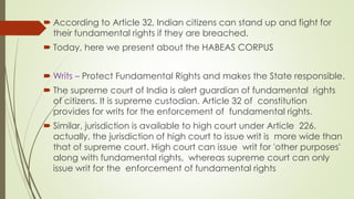  According to Article 32, Indian citizens can stand up and fight for
their fundamental rights if they are breached.
 Today, here we present about the HABEAS CORPUS
 Writs – Protect Fundamental Rights and makes the State responsible.
 The supreme court of India is alert guardian of fundamental rights
of citizens. It is supreme custodian. Article 32 of constitution
provides for writs for the enforcement of fundamental rights.
 Similar, jurisdiction is available to high court under Article 226.
actually, the jurisdiction of high court to issue writ is more wide than
that of supreme court. High court can issue writ for 'other purposes'
along with fundamental rights, whereas supreme court can only
issue writ for the enforcement of fundamental rights
 