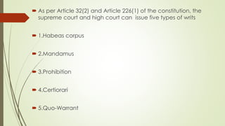  As per Article 32(2) and Article 226(1) of the constitution, the
supreme court and high court can issue five types of writs
 1.Habeas corpus
 2.Mandamus
 3.Prohibition
 4.Certiorari
 5.Quo-Warrant
 