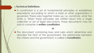 II) Technical Definitions-
 A constitution is a set of fundamental principles or established
precedents according to which a state or other organization is
governed. These rules together make up, i.e. constitute, what the
entity is. When these principles are written down into a single
collection or set of legal documents, those documents may be
said to comprise a written constitution.
or
 The document containing laws and rules which determine and
describe the form of the government, the relationship between
the citizens and the government, is called a Constitution.
 
