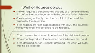 1.Writ of Habeas corpus
 -The writ requires a person having custody of a prisoner to bring
him before the court together with the grounds for his detention.
 -The detaining authority must then explain to the court the
reasons for the detention.
 -If the reasons are “not in accordance with law”, the court has
the duty to order the detainee to be released.
-----------------------------------------------------------------------------------------
1. Court can ask the causes of detention of the detained person.
2. Can order to produce the detained person before the court.
3. If the detained person is illegally detained , the court will order
that he be released.
 