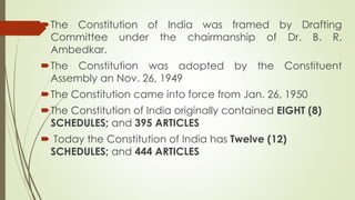 The Constitution of India was framed by Drafting
Committee under the chairmanship of Dr. B. R.
Ambedkar.
The Constitution was adopted by the Constituent
Assembly an Nov. 26, 1949
The Constitution came into force from Jan. 26, 1950
The Constitution of India originally contained EIGHT (8)
SCHEDULES; and 395 ARTICLES
 Today the Constitution of India has Twelve (12)
SCHEDULES; and 444 ARTICLES
 