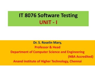 IT 8076 Software Testing
UNIT - I
Dr. S. Roselin Mary,
Professor & Head
Department of Computer Science and Engineering
(NBA Accredited)
Anand Institute of Higher Technology, Chennai
 