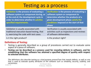 Testing as a process
Validation is the process of evaluating a
software system or component during, or
at the end of, the development cycle in
order to determine whether it satisfies
specified requirements.
Verification is the process of evaluating a
software system or component to
determine whether the products of a
given development phase satisfy the
conditions imposed at the start of that
phase
Validation is usually associated with
traditional execution-based testing, that
is, exercising the code with test cases.
Verification is usually associated with
activities such as inspections and reviews
of software deliverables.
Is it the right product? Is the product right?
6-Dec-19
Dr.S.Roselin Mary
Professor, HOD/CSE
10
Definitions of Testing:
• Testing is generally described as a group of procedures carried out to evaluate some
aspect of a piece of software.
• Testing can be described as a process used for revealing defects in software, and for
establishing that the software has attained a specified degree of quality with respect
to selected attributes.
The definitions also describe testing as a dual-purpose process²one that reveals defects, as well as one
that is used to evaluate quality attributes of the software such as reliability, security, usability, and
correctness.
 