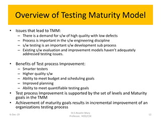 Overview of Testing Maturity Model
• Issues that lead to TMM:
– There is a demand for s/w of high quality with low defects
– Process is important in the s/w engineering discipline
– s/w testing is an important s/w development sub process
– Existing s/w evaluation and improvement models haven’t adequately
addressed testing issues.
• Benefits of Test process Improvement:
– Smarter testers
– Higher quality s/w
– Ability to meet budget and scheduling goals
– Improved planning
– Ability to meet quantifiable testing goals
• Test process Improvement is supported by the set of levels and Maturity
goals in the TMM
• Achievement of maturity goals results in incremental improvement of an
organizations testing process
6-Dec-19
Dr.S.Roselin Mary
Professor, HOD/CSE
12
 