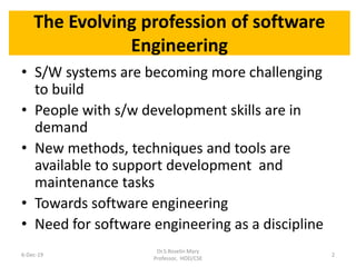 The Evolving profession of software
Engineering
• S/W systems are becoming more challenging
to build
• People with s/w development skills are in
demand
• New methods, techniques and tools are
available to support development and
maintenance tasks
• Towards software engineering
• Need for software engineering as a discipline
6-Dec-19
Dr.S.Roselin Mary
Professor, HOD/CSE
2
 