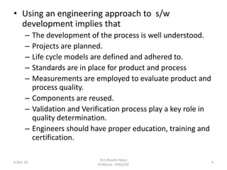 • Using an engineering approach to s/w
development implies that
– The development of the process is well understood.
– Projects are planned.
– Life cycle models are defined and adhered to.
– Standards are in place for product and process
– Measurements are employed to evaluate product and
process quality.
– Components are reused.
– Validation and Verification process play a key role in
quality determination.
– Engineers should have proper education, training and
certification.
6-Dec-19
Dr.S.Roselin Mary
Professor, HOD/CSE
4
 