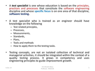 • A test specialist is one whose education is based on the principles,
practices and processes that constitute the software engineering
discipline and whose specific focus is on one area of that discipline,
software testing.
• A test specialist who is trained as an engineer should have
knowledge on the following
– Test related principles,
– Processes,
– Measurements,
– Standards,
– Plans,
– Tools and methods
– How to apply them to the testing tasks.
• Testing concepts, are not an isolated collection of technical and
managerial activities, it should be integrated within the context of a
quality testing process. It grows in competency and uses
engineering principles to guide improvement growth.
6-Dec-19
Dr.S.Roselin Mary
Professor, HOD/CSE
5
 