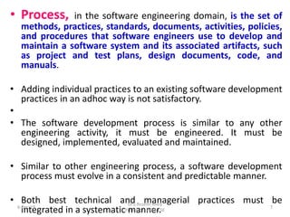 • Process, in the software engineering domain, is the set of
methods, practices, standards, documents, activities, policies,
and procedures that software engineers use to develop and
maintain a software system and its associated artifacts, such
as project and test plans, design documents, code, and
manuals.
• Adding individual practices to an existing software development
practices in an adhoc way is not satisfactory.
•
• The software development process is similar to any other
engineering activity, it must be engineered. It must be
designed, implemented, evaluated and maintained.
• Similar to other engineering process, a software development
process must evolve in a consistent and predictable manner.
• Both best technical and managerial practices must be
integrated in a systematic manner.6-Dec-19
Dr.S.Roselin Mary
Professor, HOD/CSE
7
 