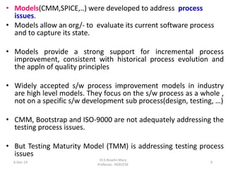 • Models(CMM,SPICE,..) were developed to address process
issues.
• Models allow an org/- to evaluate its current software process
and to capture its state.
• Models provide a strong support for incremental process
improvement, consistent with historical process evolution and
the appln of quality principles
• Widely accepted s/w process improvement models in industry
are high level models. They focus on the s/w process as a whole ,
not on a specific s/w development sub process(design, testing, …)
• CMM, Bootstrap and ISO-9000 are not adequately addressing the
testing process issues.
• But Testing Maturity Model (TMM) is addressing testing process
issues
6-Dec-19
Dr.S.Roselin Mary
Professor, HOD/CSE
9
 