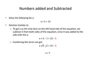Numbers added and Subtracted
• Solve the following for x:
x + 5 = 13
• Solution (isolate x):
– To get x as the only item on the left hand side of the equation, we
subtract 5 from both sides of the equation, since it was added to the
side with the x:
x + 5 – 5 = 13 – 5
– Combining like terms we get:
x + 5 – 5 = 13 – 5
x = 8
 