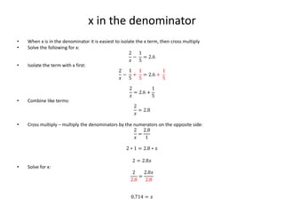 x in the denominator
• When x is in the denominator it is easiest to isolate the x term, then cross multiply
• Solve the following for x:
2
𝑥
−
1
5
= 2.6
• Isolate the term with x first:
2
𝑥
−
1
5
+
1
5
= 2.6 +
1
5
2
𝑥
= 2.6 +
1
5
• Combine like terms:
2
𝑥
= 2.8
• Cross multiply – multiply the denominators by the numerators on the opposite side:
2
𝑥
=
2.8
1
2 ∗ 1 = 2.8 ∗ 𝑥
2 = 2.8𝑥
• Solve for x:
2
2.8
=
2.8𝑥
2.8
0.714 = 𝑥
 