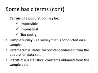 Some basic terms (cont)
Census of a population may be:
✓ Impossible
✓ Impractical
✓ Too costly
• Sample survey: is a survey that is conducted on a
sample.
• Parameter: is statistical constant obtained from the
population data set.
• Statistic: is a statistical constants obtained from the
sample data.
10
 