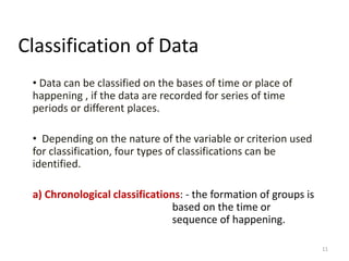 Classification of Data
• Data can be classified on the bases of time or place of
happening , if the data are recorded for series of time
periods or different places.
• Depending on the nature of the variable or criterion used
for classification, four types of classifications can be
identified.
a) Chronological classifications: - the formation of groups is
based on the time or
sequence of happening.
11
 