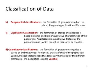 Classification of Data
b) Geographical classifications: - the formation of groups is based on the
place of happening or location difference.
c) Qualitative Classification: - the formation of groups or categories is
based on some attribute or qualitative characteristics of the
population. An attribute is a qualitative feature of the
population units which cannot be measured or counted.
d) Quantitative classifications: - the formation of groups or categories is
based on quantitative (or numerical) characteristics of the population.
Such numerical characteristic that takes varying values for the different
elements of the population is called variable.
12
 