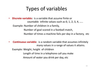 Types of variables
• Discrete variable: is a variable that assume finite or
countable infinite values such as 0, 1, 2, 3, 4, …..
Example: Number of children in a family,
Number of goal scored in a football match,
Number of times a machine fails per day in a factory, etc
• Continuous variable: is a random variable that assumes infinitely
many values in a range of values it attains.
Example: Weight, height of children
Length of time in a telephone call you make
Amount of water you drink per day, etc
13
 