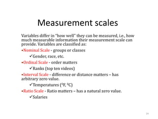 Measurement scales
Variables differ in “how well” they can be measured, i.e., how
much measurable information their measurement scale can
provide. Variables are classified as:
•Nominal Scale - groups or classes
✓Gender, race, etc.
•Ordinal Scale - order matters
✓Ranks (top ten videos)
•Interval Scale - difference or distance matters – has
arbitrary zero value.
✓Temperatures (0F, 0C)
•Ratio Scale - Ratio matters – has a natural zero value.
✓Salaries
14
 