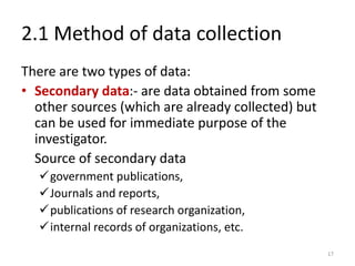 2.1 Method of data collection
There are two types of data:
• Secondary data:- are data obtained from some
other sources (which are already collected) but
can be used for immediate purpose of the
investigator.
Source of secondary data
✓government publications,
✓Journals and reports,
✓publications of research organization,
✓internal records of organizations, etc.
17
 