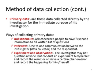Method of data collection (cont.)
• Primary data:-are those data collected directly by the
investigator for the immediate purpose of his
investigation.
Ways of collecting primary data:
✓ Questionnaire:-Ask concerned people to have first hand
information to fill written list of questions
✓ Interview:- One to one communication between the
investigator (data collector) and the respondent.
✓ Experiment and observation:- The investigator may not
question anyone but conduct an experiment him/herself
and record the result or observe a certain phenomenon
and record the happening for him/herself.
18
 