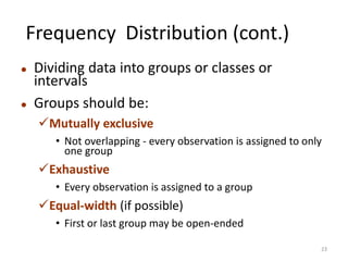 Frequency Distribution (cont.)
⚫ Dividing data into groups or classes or
intervals
⚫ Groups should be:
✓Mutually exclusive
• Not overlapping - every observation is assigned to only
one group
✓Exhaustive
• Every observation is assigned to a group
✓Equal-width (if possible)
• First or last group may be open-ended
23
 