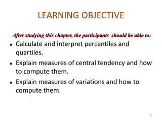 LEARNING OBJECTIVE
⚫ Calculate and interpret percentiles and
quartiles.
⚫ Explain measures of central tendency and how
to compute them.
⚫ Explain measures of variations and how to
compute them.
After studying this chapter, the participants should be able to:
37
 