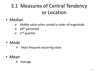 3.1 Measures of Central Tendency
or Location
• Median
➢ Middle value when sorted in order of magnitude
➢ 50th percentile
➢ 2nd quartile
• Mode
➢ Most frequent occurring value
• Mean
➢ Average
38
 
