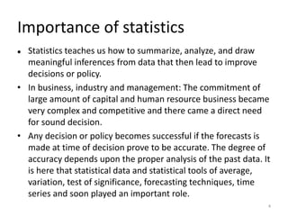 Importance of statistics
⚫ Statistics teaches us how to summarize, analyze, and draw
meaningful inferences from data that then lead to improve
decisions or policy.
• In business, industry and management: The commitment of
large amount of capital and human resource business became
very complex and competitive and there came a direct need
for sound decision.
• Any decision or policy becomes successful if the forecasts is
made at time of decision prove to be accurate. The degree of
accuracy depends upon the proper analysis of the past data. It
is here that statistical data and statistical tools of average,
variation, test of significance, forecasting techniques, time
series and soon played an important role.
4
 