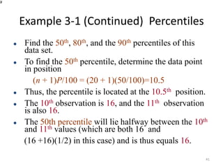 Example 3-1 (Continued) Percentiles
⚫ Find the 50th, 80th, and the 90th percentiles of this
data set.
⚫ To find the 50th percentile, determine the data point
in position
(n + 1)P/100 = (20 + 1)(50/100)=10.5
⚫ Thus, the percentile is located at the 10.5th position.
⚫ The 10th observation is 16, and the 11th observation
is also 16.
⚫ The 50th percentile will lie halfway between the 10th
and 11th values (which are both 16 and
(16 +16)(1/2) in this case) and is thus equals 16.
41
 