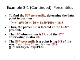Example 3-1 (Continued) Percentiles
⚫ To find the 80th percentile, determine the data
point in position
(n + 1)P/100 = (20 + 1)(80/100) = 16.8
⚫ Thus, the percentile is located at the 16.8th
position.
⚫ The 16th observation is 19, and the 17th
observation is also 20.
⚫ The 80th percentile is a point lying 0.8 of the
way from 19 to 20 and is thus 19.8
{[19 +(0.8)(20-19)]=19.8}
42
 