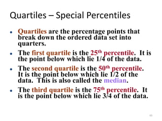 Quartiles – Special Percentiles
⚫ Quartiles are the percentage points that
break down the ordered data set into
quarters.
⚫ The first quartile is the 25th percentile. It is
the point below which lie 1/4 of the data.
⚫ The second quartile is the 50th percentile.
It is the point below which lie 1/2 of the
data. This is also called the median.
⚫ The third quartile is the 75th percentile. It
is the point below which lie 3/4 of the data.
43
 