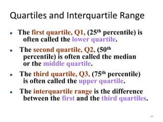 Quartiles and Interquartile Range
⚫ The first quartile, Q1, (25th percentile) is
often called the lower quartile.
⚫ The second quartile, Q2, (50th
percentile) is often called the median
or the middle quartile.
⚫ The third quartile, Q3, (75th percentile)
is often called the upper quartile.
⚫ The interquartile range is the difference
between the first and the third quartiles.
44
 