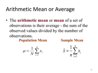 Arithmetic Mean or Average
• The arithmetic mean or mean of a set of
observations is their average - the sum of the
observed values divided by the number of
observations.
Population Mean

=
=
n
i
i
x
n
x
1
1

=
=
N
i
i
x
N 1
1

Sample Mean
48
 